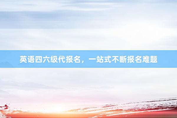 英语四六级代报名，一站式不断报名难题